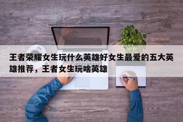 王者荣耀女生玩什么英雄好女生最爱的五大英雄推荐，王者女生玩啥英雄-第1张图片