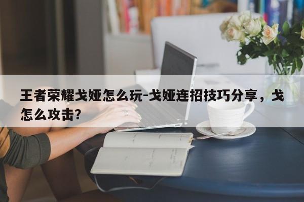王者荣耀戈娅怎么玩-戈娅连招技巧分享，戈怎么攻击？-第1张图片