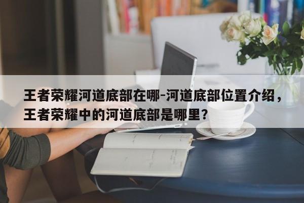 王者荣耀河道底部在哪-河道底部位置介绍，王者荣耀中的河道底部是哪里？-第1张图片