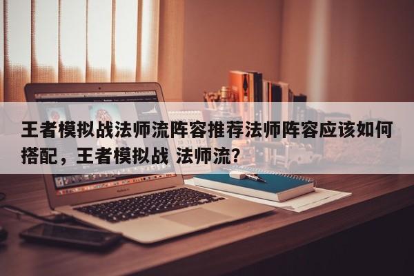 王者模拟战法师流阵容推荐法师阵容应该如何搭配，王者模拟战 法师流？-第1张图片