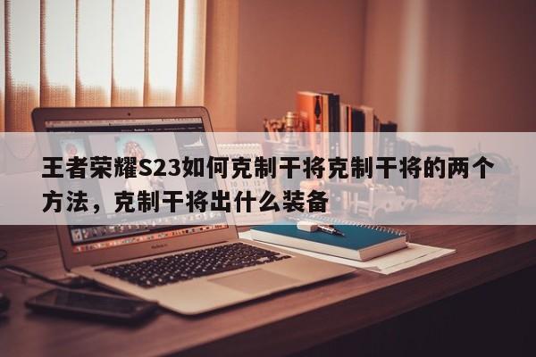 王者荣耀S23如何克制干将克制干将的两个方法，克制干将出什么装备-第1张图片