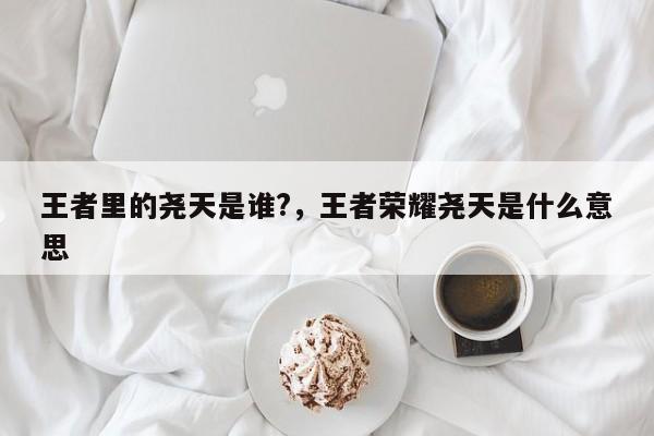 王者里的尧天是谁?，王者荣耀尧天是什么意思-第1张图片