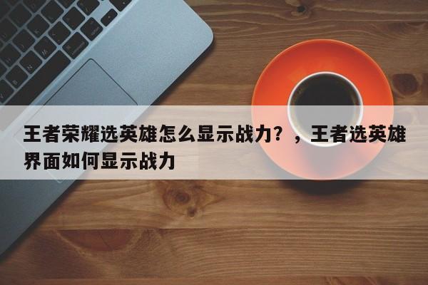 王者荣耀选英雄怎么显示战力？，王者选英雄界面如何显示战力-第1张图片