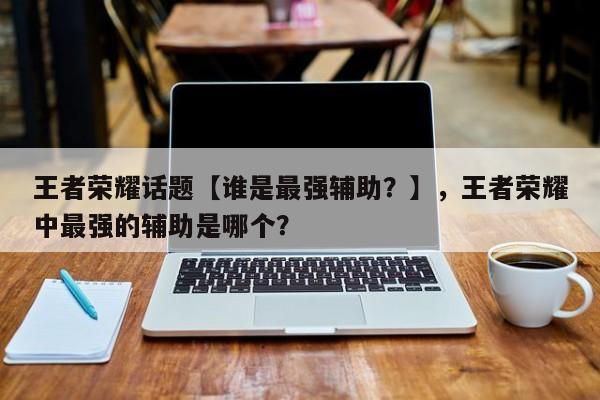 王者荣耀话题【谁是最强辅助？】，王者荣耀中最强的辅助是哪个？-第1张图片