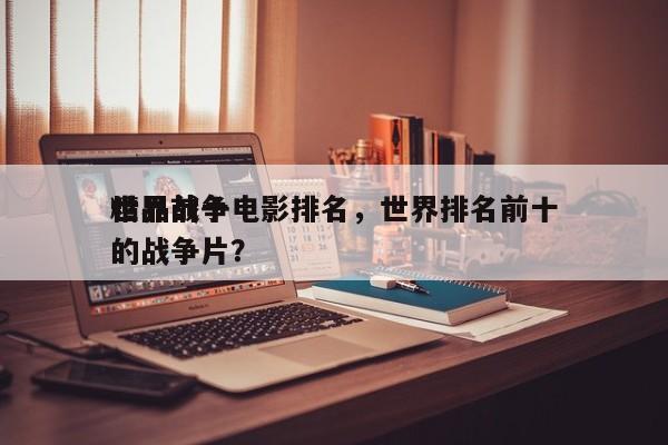 世界前十
精品战争电影排名，世界排名前十的战争片？-第1张图片