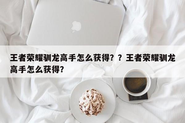 王者荣耀驯龙高手怎么获得？？王者荣耀驯龙高手怎么获得？-第1张图片