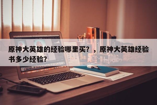 原神大英雄的经验哪里买？，原神大英雄经验书多少经验？-第1张图片