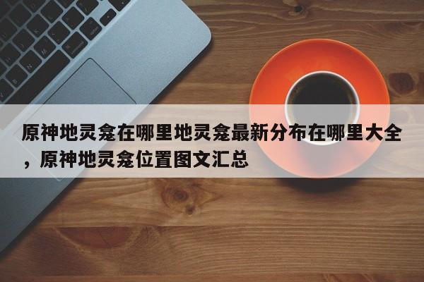 原神地灵龛在哪里地灵龛最新分布在哪里大全，原神地灵龛位置图文汇总-第1张图片