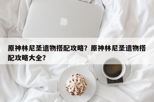 原神林尼圣遗物搭配攻略？原神林尼圣遗物搭配攻略大全？-第1张图片