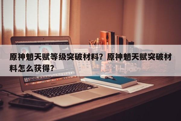 原神魈天赋等级突破材料？原神魈天赋突破材料怎么获得？-第1张图片
