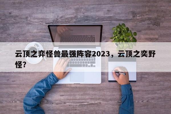 云顶之弈怪兽最强阵容2023，云顶之奕野怪？-第1张图片