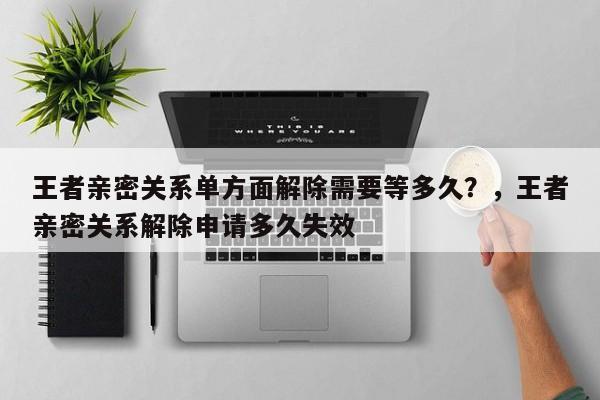 王者亲密关系单方面解除需要等多久？，王者亲密关系解除申请多久失效-第1张图片
