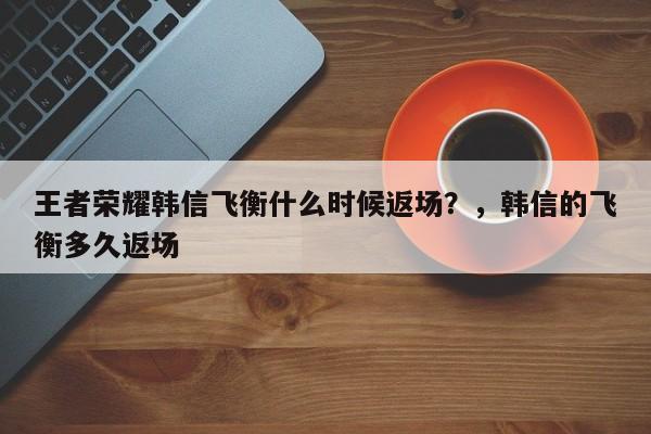 王者荣耀韩信飞衡什么时候返场？，韩信的飞衡多久返场-第1张图片