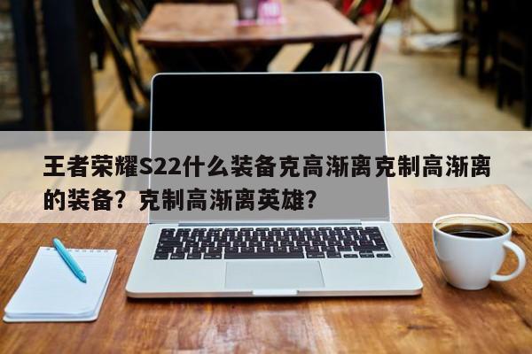 王者荣耀S22什么装备克高渐离克制高渐离的装备？克制高渐离英雄？-第1张图片