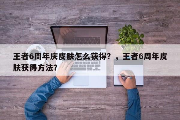 王者6周年庆皮肤怎么获得？，王者6周年皮肤获得方法？-第1张图片