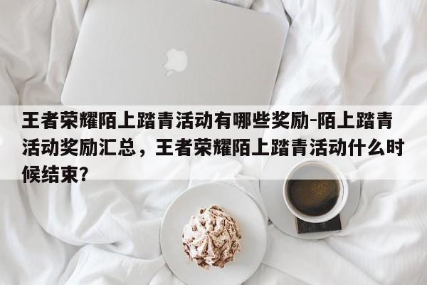 王者荣耀陌上踏青活动有哪些奖励-陌上踏青活动奖励汇总，王者荣耀陌上踏青活动什么时候结束？-第1张图片