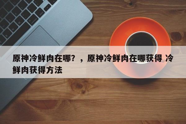 原神冷鲜肉在哪？，原神冷鲜肉在哪获得 冷鲜肉获得方法-第1张图片