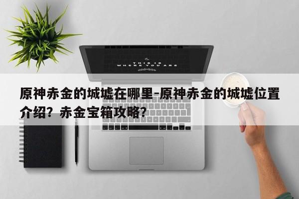 原神赤金的城墟在哪里-原神赤金的城墟位置介绍？赤金宝箱攻略？-第1张图片