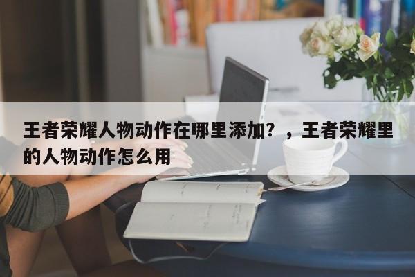 王者荣耀人物动作在哪里添加？，王者荣耀里的人物动作怎么用-第1张图片
