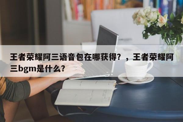 王者荣耀阿三语音包在哪获得？，王者荣耀阿三bgm是什么？-第1张图片