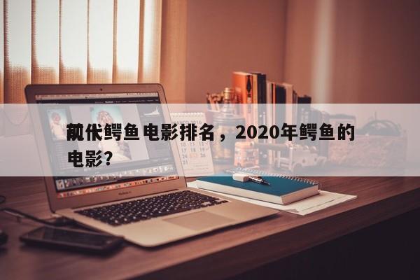 前十
现代鳄鱼电影排名，2020年鳄鱼的电影？-第1张图片