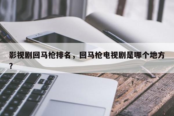 影视剧回马枪排名，回马枪电视剧是哪个地方？-第1张图片
