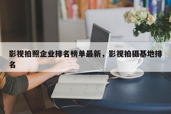 影视拍照企业排名榜单最新，影视拍摄基地排名-第1张图片