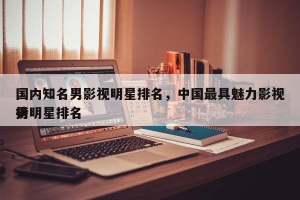 国内知名男影视明星排名，中国最具魅力影视男明星排名
榜-第1张图片