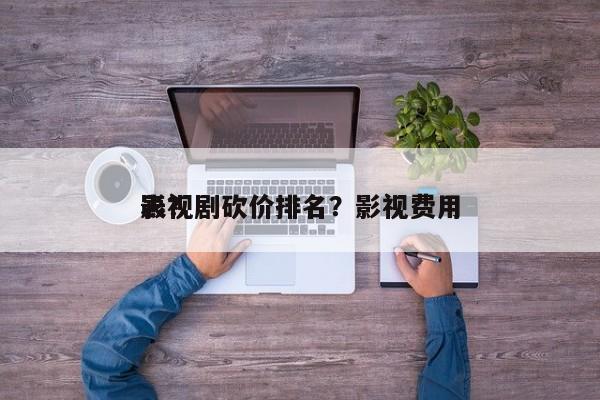 影视剧砍价排名？影视费用
表？-第1张图片