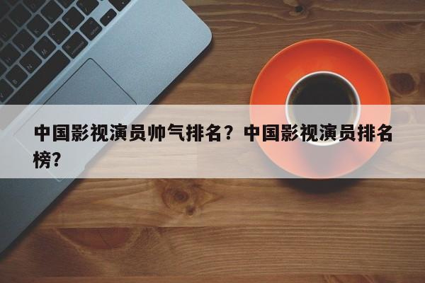 中国影视演员帅气排名？中国影视演员排名
榜？-第1张图片
