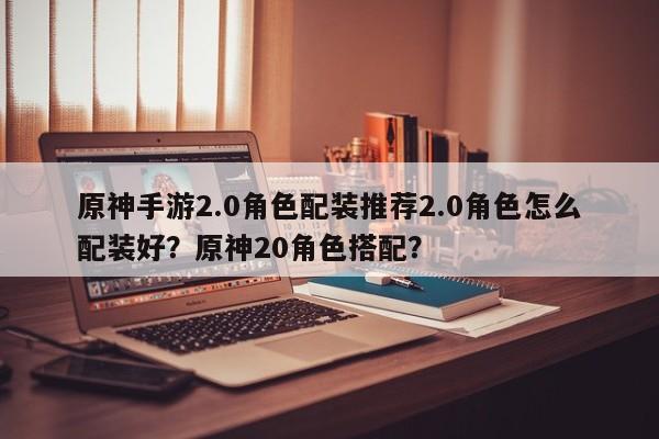 原神手游2.0角色配装推荐2.0角色怎么配装好？原神20角色搭配？-第1张图片