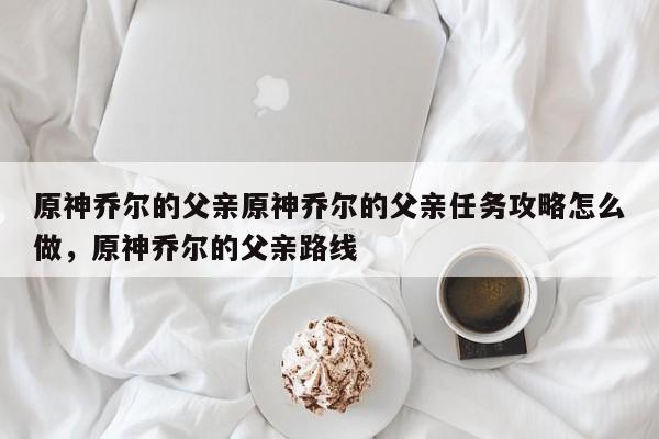 原神乔尔的父亲原神乔尔的父亲任务攻略怎么做，原神乔尔的父亲路线-第1张图片