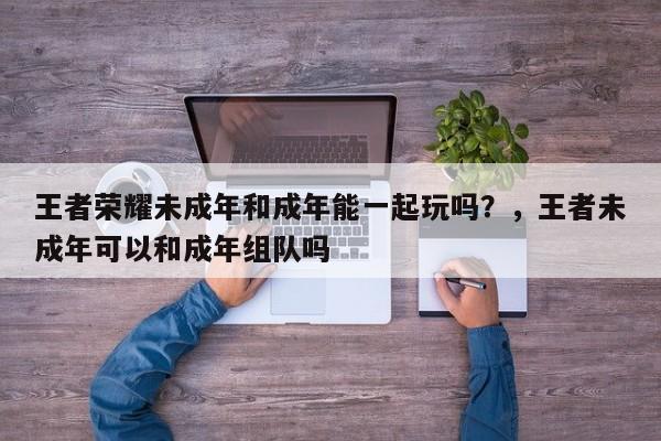 王者荣耀未成年和成年能一起玩吗？，王者未成年可以和成年组队吗-第1张图片