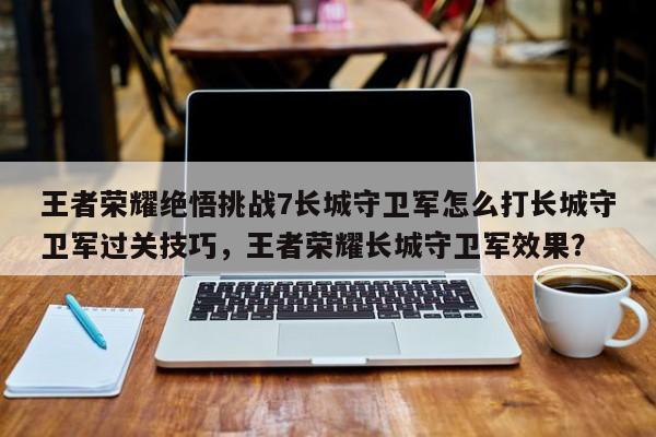 王者荣耀绝悟挑战7长城守卫军怎么打长城守卫军过关技巧，王者荣耀长城守卫军效果？-第1张图片