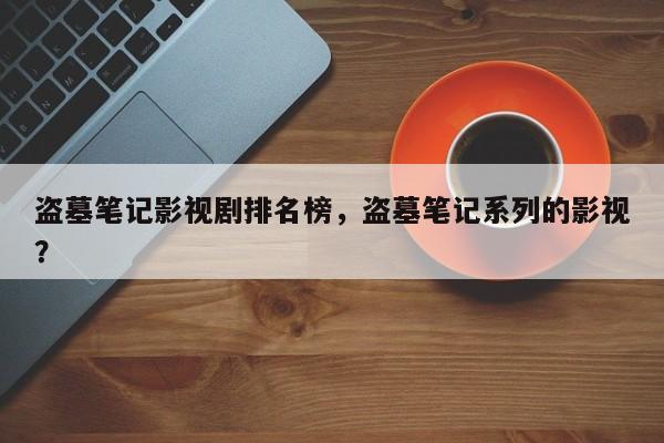 盗墓笔记影视剧排名榜，盗墓笔记系列的影视？-第1张图片