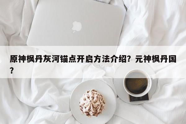 原神枫丹灰河锚点开启方法介绍？元神枫丹国？-第1张图片