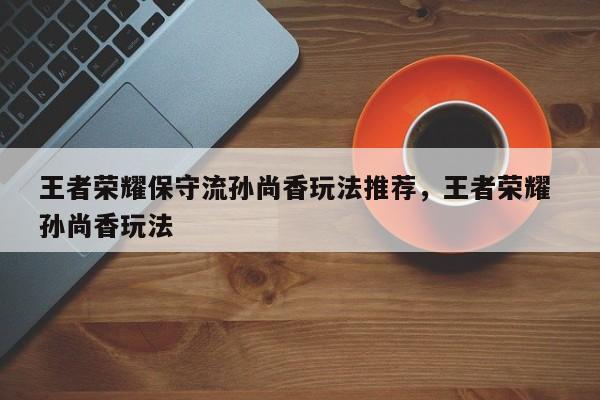 王者荣耀保守流孙尚香玩法推荐，王者荣耀 孙尚香玩法-第1张图片