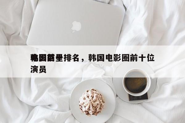 韩国前十
电影巨星排名，韩国电影圈前十位演员-第1张图片