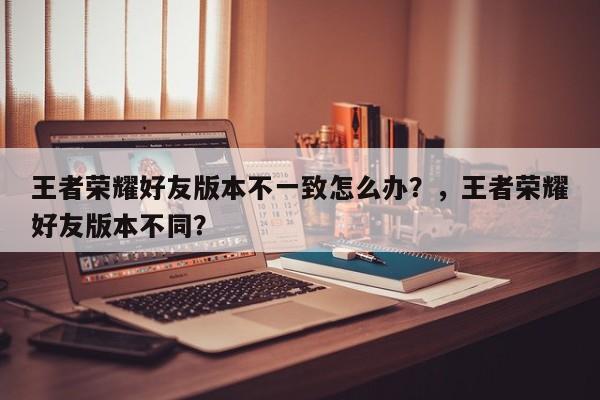 王者荣耀好友版本不一致怎么办？，王者荣耀好友版本不同？-第1张图片