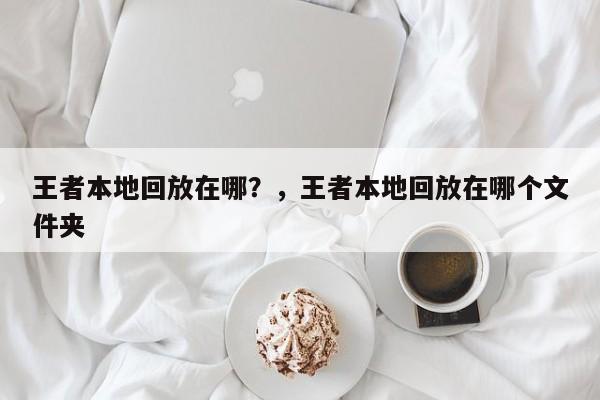 王者本地回放在哪？，王者本地回放在哪个文件夹-第1张图片