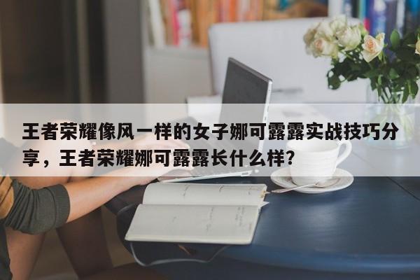 王者荣耀像风一样的女子娜可露露实战技巧分享，王者荣耀娜可露露长什么样？-第1张图片