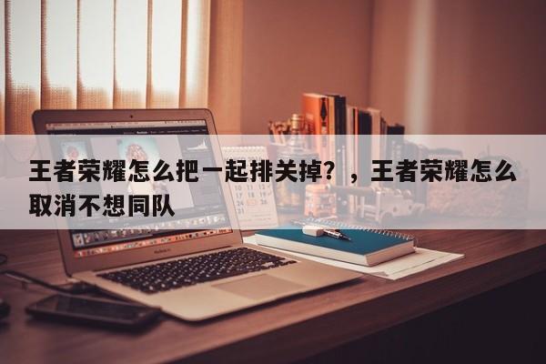 王者荣耀怎么把一起排关掉？，王者荣耀怎么取消不想同队-第1张图片