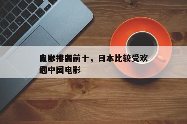 日本中国前十
电影排名前十，日本比较受欢迎
的中国电影-第1张图片