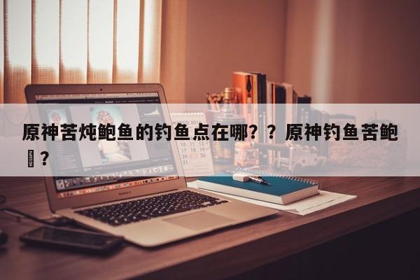 原神苦炖鲍鱼的钓鱼点在哪？？原神钓鱼苦鲍鲀？-第1张图片