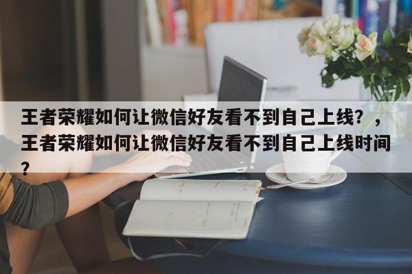 王者荣耀如何让微信好友看不到自己上线？，王者荣耀如何让微信好友看不到自己上线时间？-第1张图片