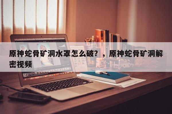 原神蛇骨矿洞水罩怎么破？，原神蛇骨矿洞解密视频-第1张图片