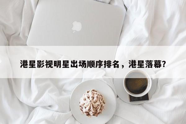 港星影视明星出场顺序排名，港星落幕？-第1张图片