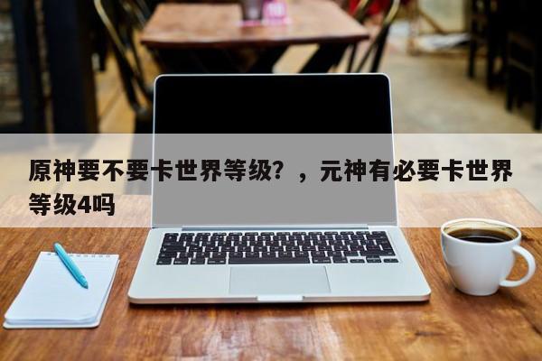 原神要不要卡世界等级？，元神有必要卡世界等级4吗-第1张图片