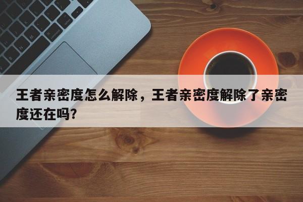 王者亲密度怎么解除，王者亲密度解除了亲密度还在吗？-第1张图片