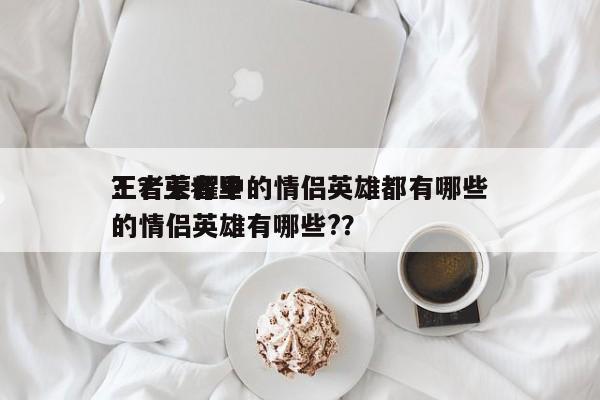 王者荣耀中的情侣英雄都有哪些
？？王者里的情侣英雄有哪些?？-第1张图片